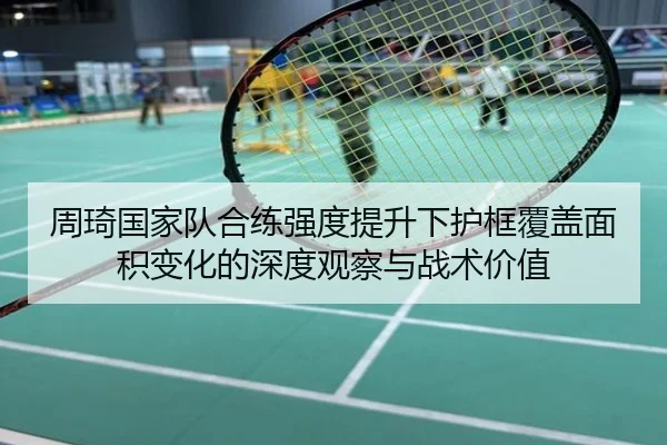 周琦国家队合练强度提升下护框覆盖面积变化的深度观察与战术价值